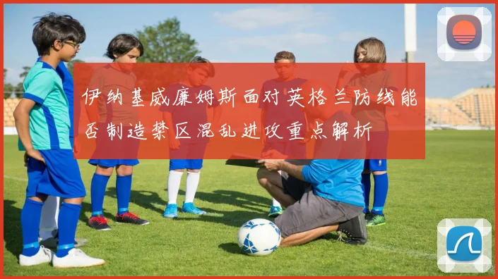 伊纳基威廉姆斯面对英格兰防线能否制造禁区混乱进攻重点解析