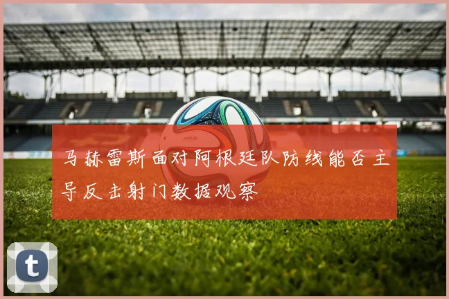马赫雷斯面对阿根廷队防线能否主导反击射门数据观察