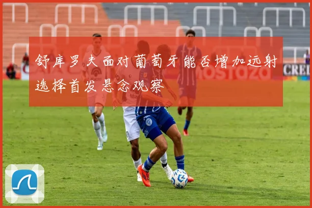 舒库罗夫面对葡萄牙能否增加远射选择首发悬念观察