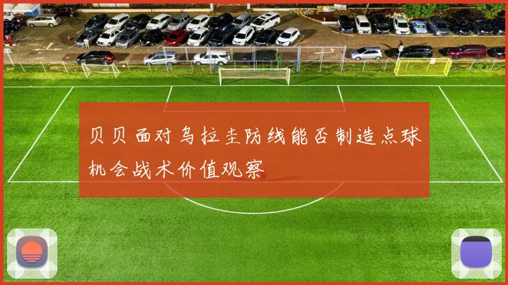 贝贝面对乌拉圭防线能否制造点球机会战术价值观察