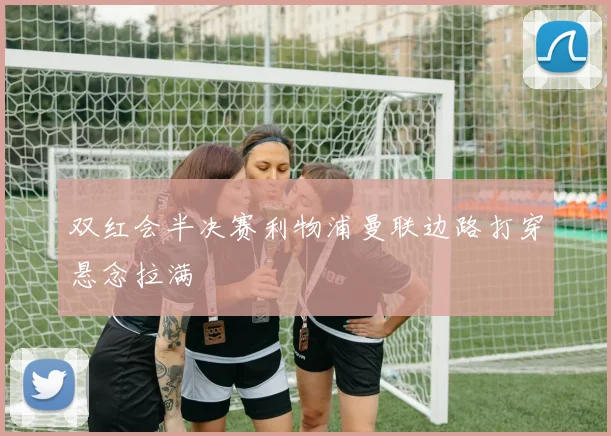 双红会半决赛利物浦曼联边路打穿悬念拉满