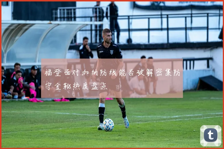 福登面对加纳防线能否破解密集防守金靴热度盘点