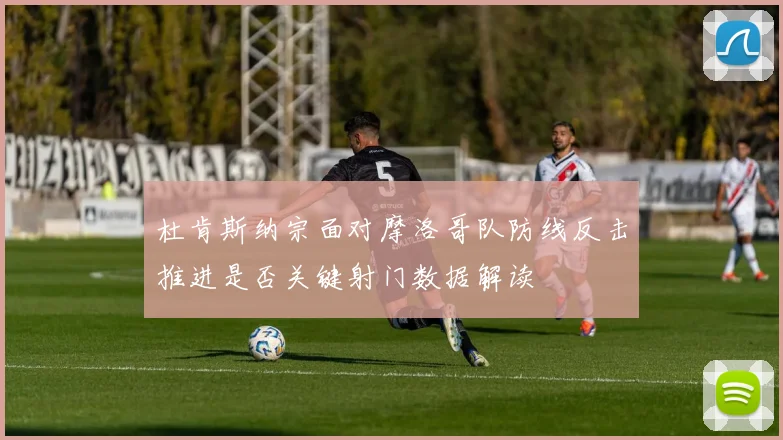 杜肯斯纳宗面对摩洛哥队防线反击推进是否关键射门数据解读