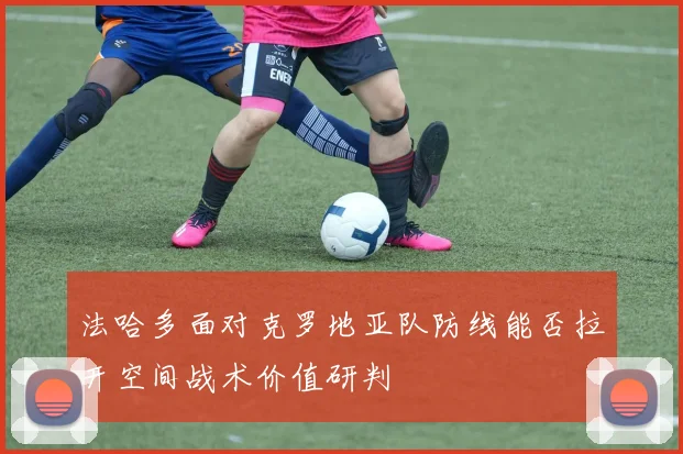 法哈多面对克罗地亚队防线能否拉开空间战术价值研判