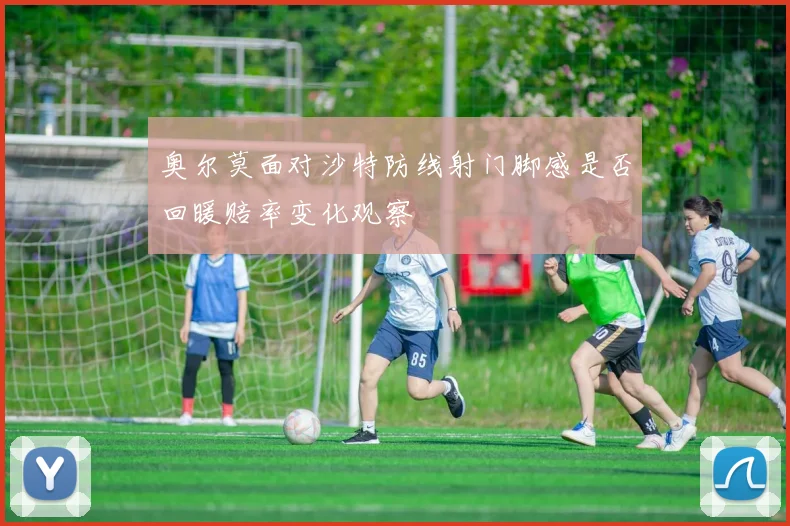 奥尔莫面对沙特防线射门脚感是否回暖赔率变化观察