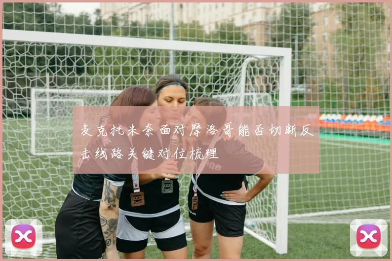 麦克托米奈面对摩洛哥能否切断反击线路关键对位梳理