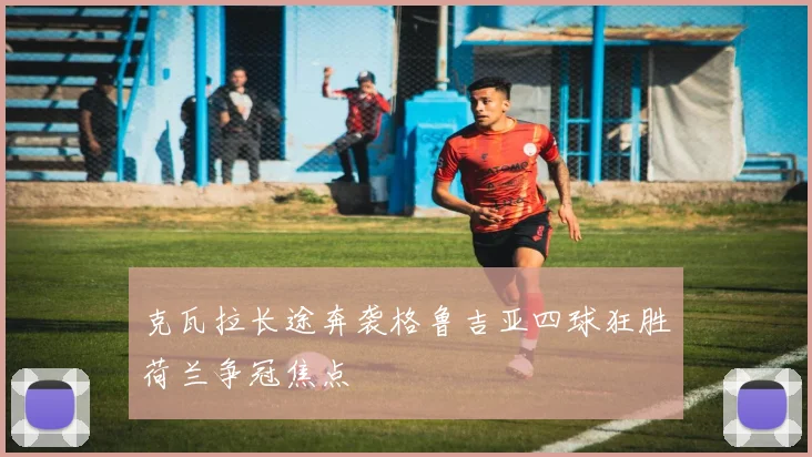克瓦拉长途奔袭格鲁吉亚四球狂胜荷兰争冠焦点