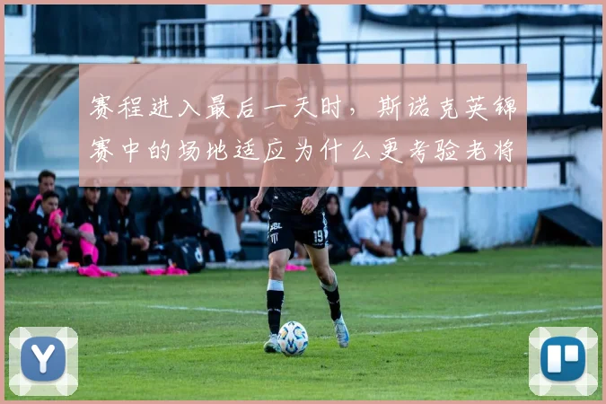 赛程进入最后一天时，斯诺克英锦赛中的场地适应为什么更考验老将