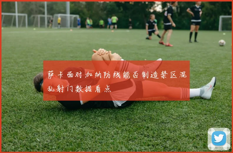 萨卡面对加纳防线能否制造禁区混乱射门数据看点