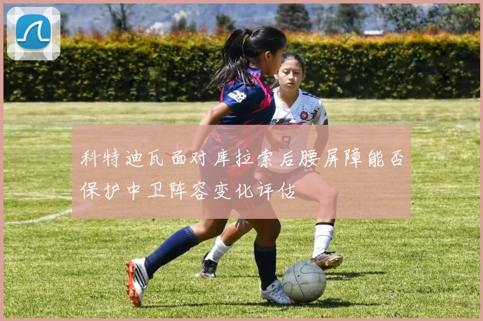 科特迪瓦面对库拉索后腰屏障能否保护中卫阵容变化评估