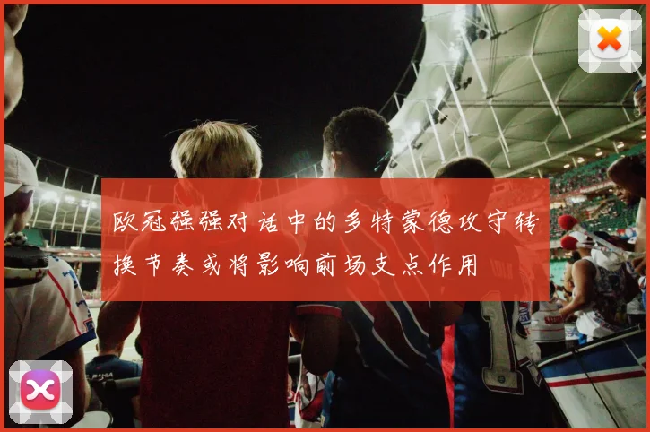 欧冠强强对话中的多特蒙德攻守转换节奏或将影响前场支点作用
