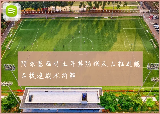 阿尔塞面对土耳其防线反击推进能否提速战术拆解