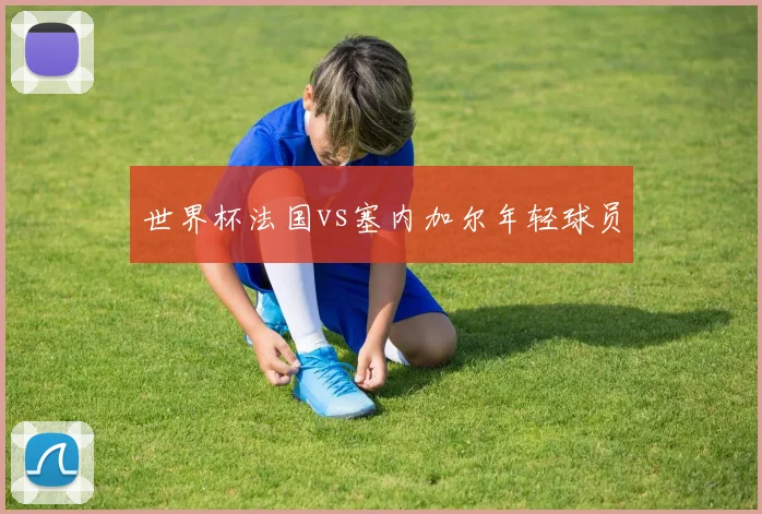 世界杯法国vs塞内加尔年轻球员