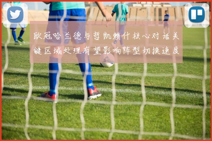 欧冠哈兰德与哲凯赖什核心对话关键区域处理有望影响阵型切换速度