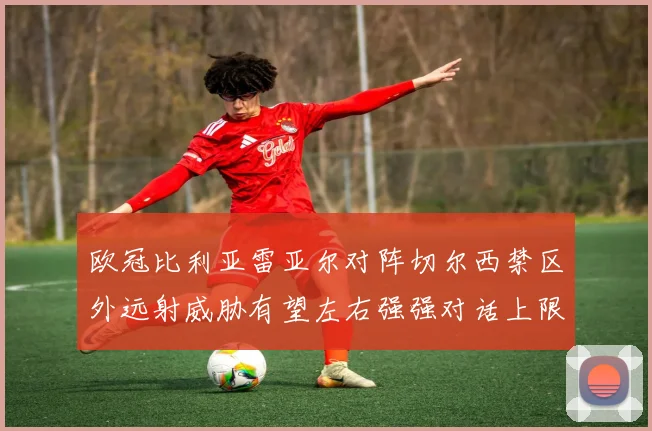 欧冠比利亚雷亚尔对阵切尔西禁区外远射威胁有望左右强强对话上限