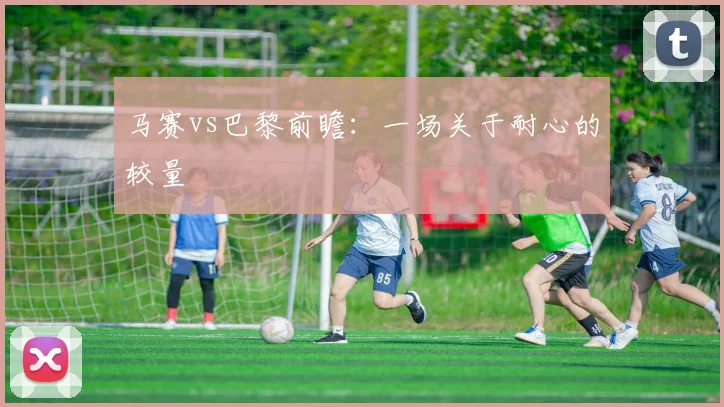 马赛vs巴黎前瞻：一场关于耐心的较量