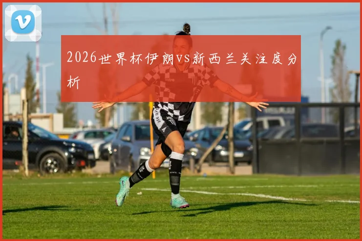 2026世界杯伊朗vs新西兰关注度分析