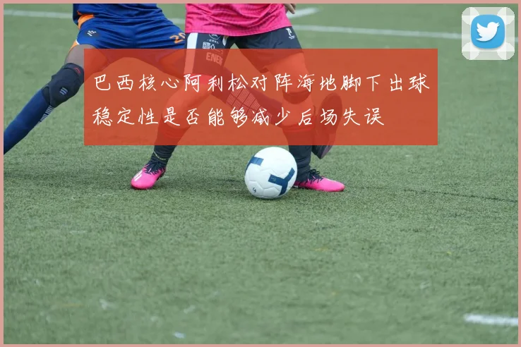 巴西核心阿利松对阵海地脚下出球稳定性是否能够减少后场失误
