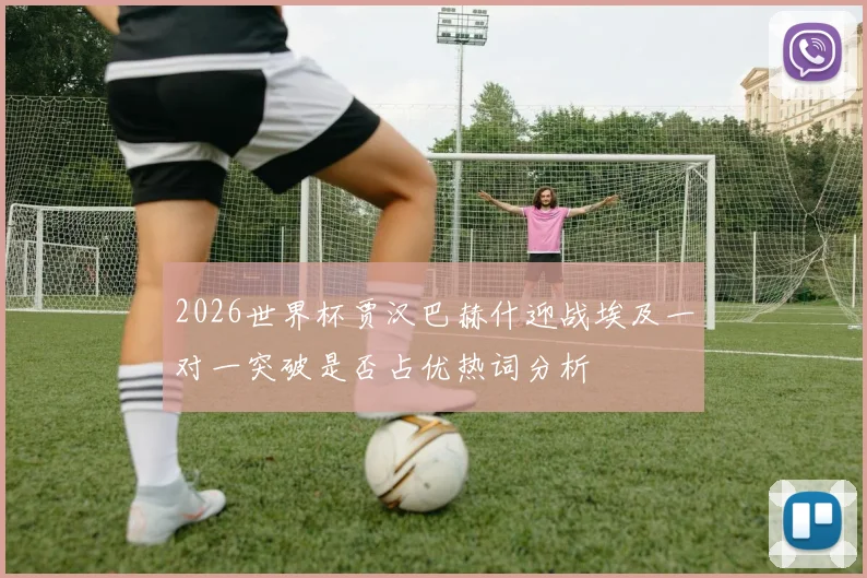 2026世界杯贾汉巴赫什迎战埃及一对一突破是否占优热词分析
