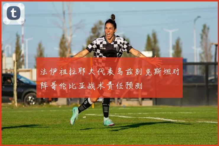 法伊祖拉耶夫代表乌兹别克斯坦对阵哥伦比亚战术责任预测