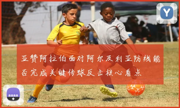 亚赞阿拉伯面对阿尔及利亚防线能否完成关键传球反击核心看点