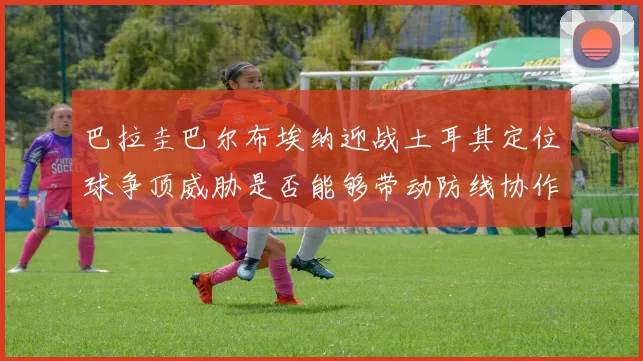巴拉圭巴尔布埃纳迎战土耳其定位球争顶威胁是否能够带动防线协作