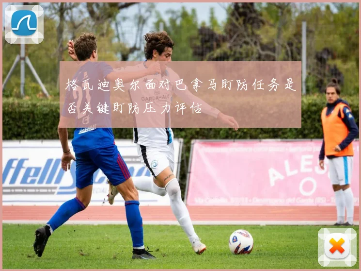 格瓦迪奥尔面对巴拿马盯防任务是否关键盯防压力评估