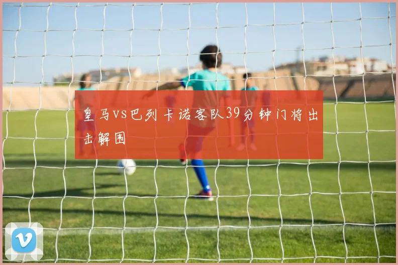 皇马vs巴列卡诺客队39分钟门将出击解围