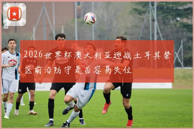 2026世界杯澳大利亚迎战土耳其禁区前沿防守是否容易失位