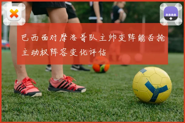 巴西面对摩洛哥队主帅变阵能否抢主动权阵容变化评估