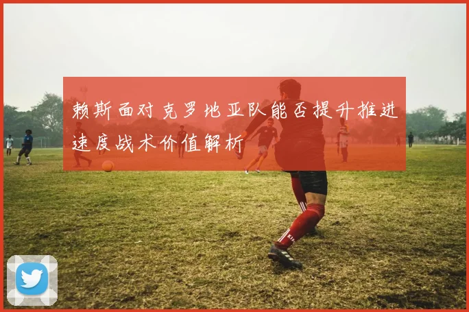 赖斯面对克罗地亚队能否提升推进速度战术价值解析